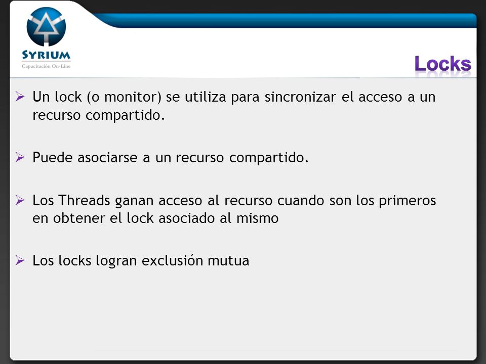 Locks Un lock (o monitor) se utiliza para sincronizar el acceso a un recurso compartido. Puede asociarse a un recurso compartido.