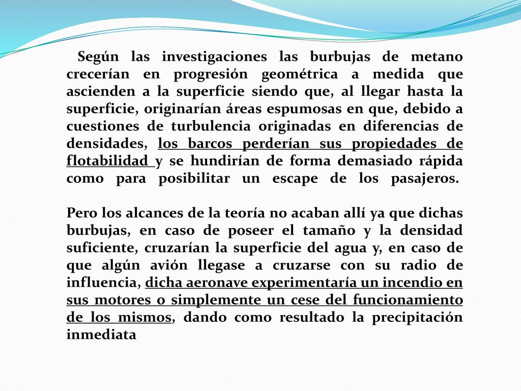 Según las investigaciones las burbujas de metano crecerían en progresión geométrica a medida que ascienden a la superficie siendo que, al llegar hasta la superficie, originarían áreas espumosas en que, debido a cuestiones de turbulencia originadas en diferencias de densidades, los barcos perderían sus propiedades de flotabilidad y se hundirían de forma demasiado rápida como para posibilitar un escape de los pasajeros. Pero los alcances de la teoría no acaban allí ya que dichas burbujas, en caso de poseer el tamaño y la densidad suficiente, cruzarían la superficie del agua y, en caso de que algún avión llegase a cruzarse con su radio de influencia, dicha aeronave experimentaría un incendio en sus motores o simplemente un cese del funcionamiento de los mismos, dando como resultado la precipitación inmediata