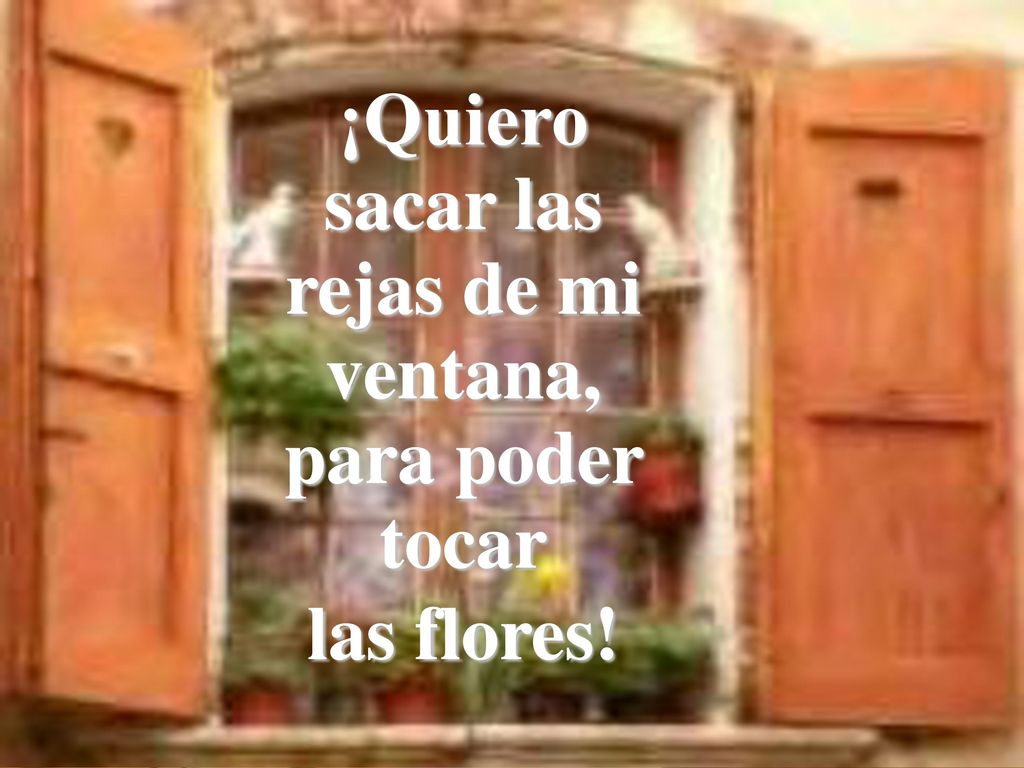 ¡Quiero sacar las rejas de mi ventana, para poder tocar las flores!