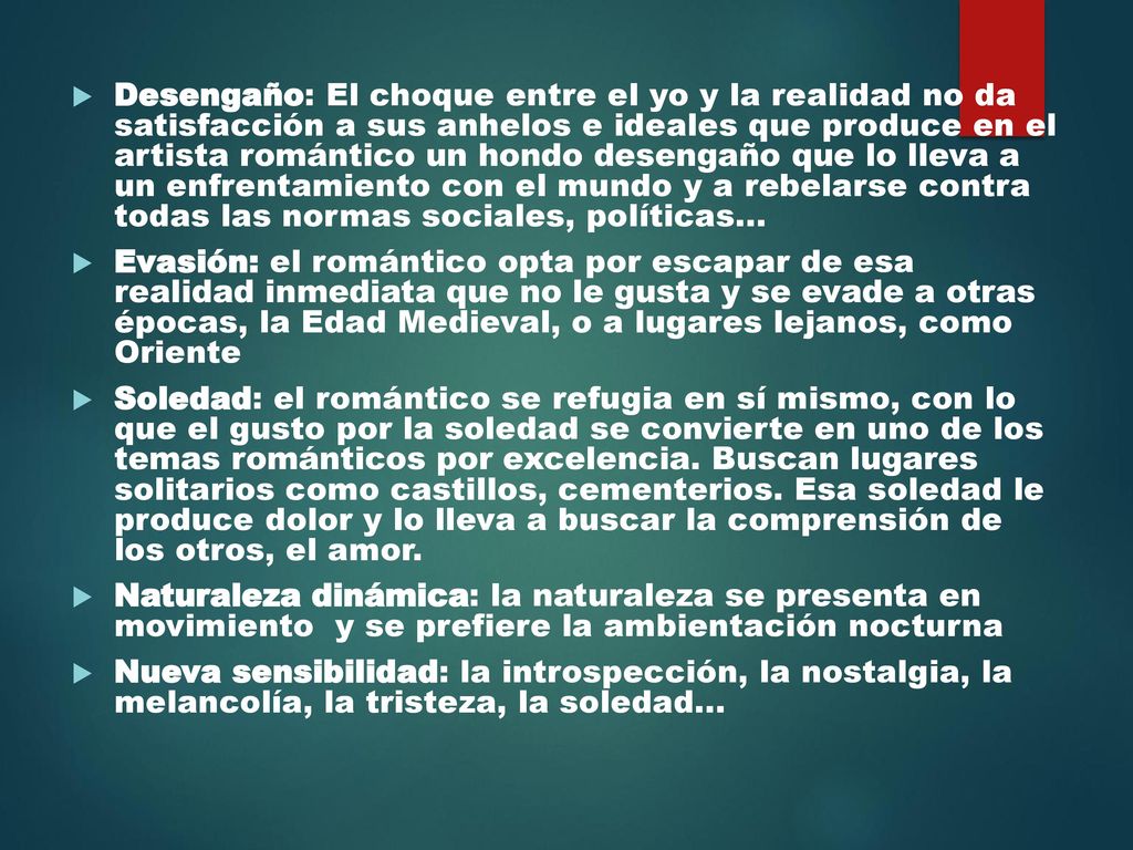 Desengaño: El choque entre el yo y la realidad no da satisfacción a sus anhelos e ideales que produce en el artista romántico un hondo desengaño que lo lleva a un enfrentamiento con el mundo y a rebelarse contra todas las normas sociales, políticas...