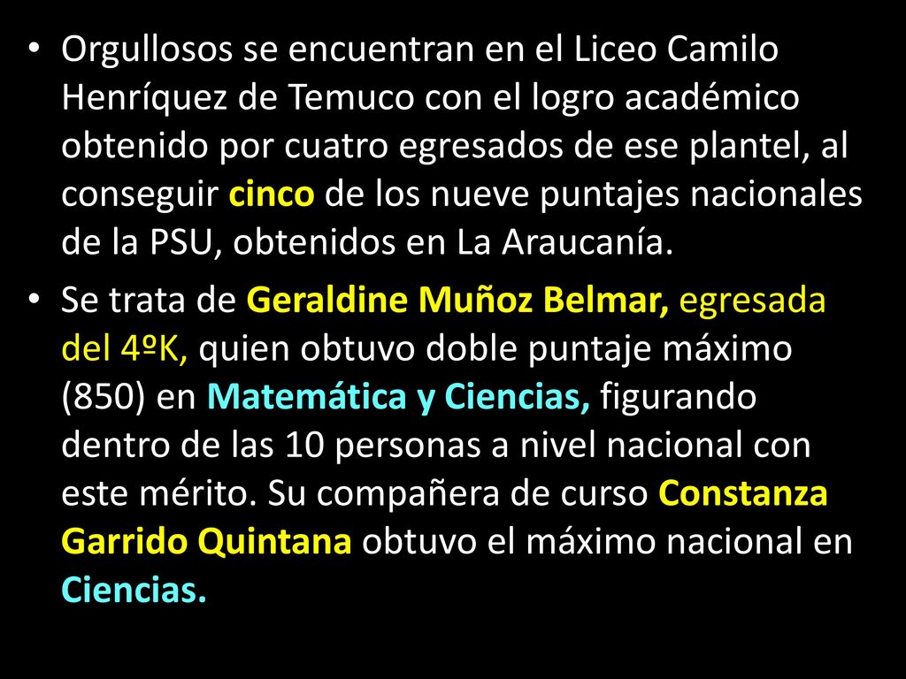 Orgullosos se encuentran en el Liceo Camilo Henríquez de Temuco con el logro académico obtenido por cuatro egresados de ese plantel, al conseguir cinco de los nueve puntajes nacionales de la PSU, obtenidos en La Araucanía.