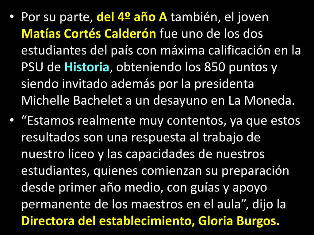Por su parte, del 4º año A también, el joven Matías Cortés Calderón fue uno de los dos estudiantes del país con máxima calificación en la PSU de Historia, obteniendo los 850 puntos y siendo invitado además por la presidenta Michelle Bachelet a un desayuno en La Moneda.
