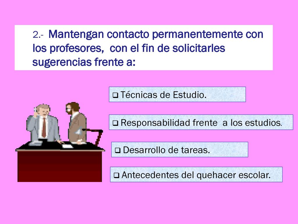 2.- Mantengan contacto permanentemente con los profesores, con el fin de solicitarles sugerencias frente a: