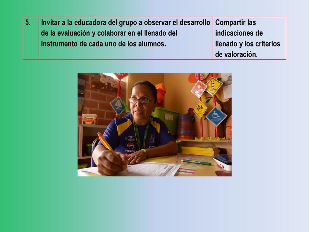 5. Invitar a la educadora del grupo a observar el desarrollo de la evaluación y colaborar en el llenado del instrumento de cada uno de los alumnos.