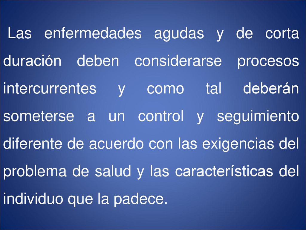 Las enfermedades agudas y de corta duración deben considerarse procesos intercurrentes y como tal deberán someterse a un control y seguimiento diferente de acuerdo con las exigencias del problema de salud y las características del individuo que la padece.