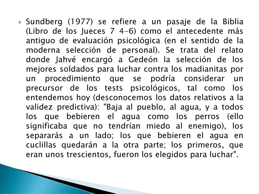 Sundberg (1977) se refiere a un pasaje de la Biblia (Libro de los Jueces 7 4-6) como el antecedente más antiguo de evaluación psicoló­gica (en el sentido de la moderna selección de personal).