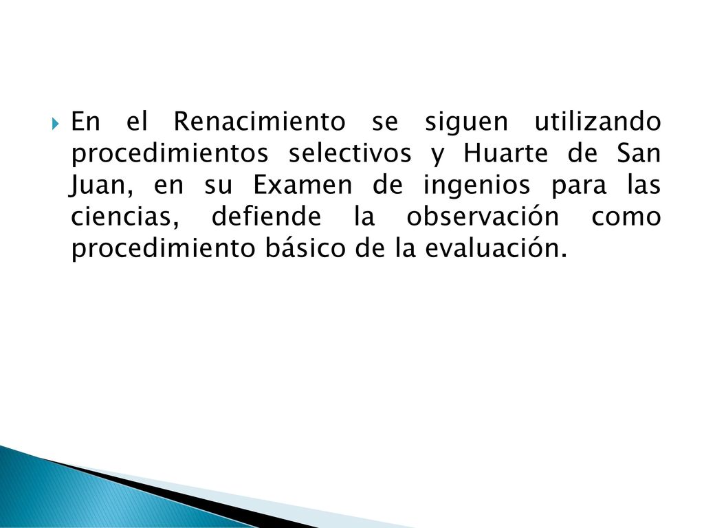 En el Renacimiento se siguen utilizando procedimientos selectivos y Huarte de San Juan, en su Examen de ingenios para las ciencias, defiende la observación como procedimiento básico de la evaluación.