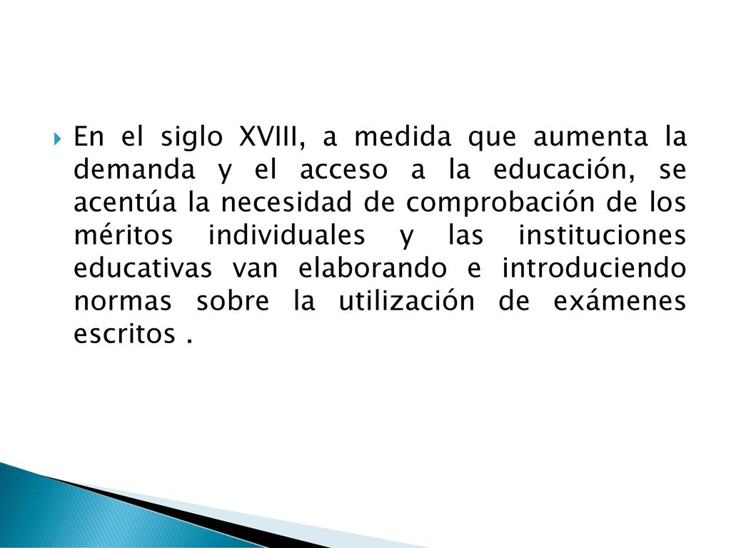 En el siglo XVIII, a medida que aumenta la demanda y el acceso a la educación, se acentúa la necesidad de comprobación de los méritos individuales y las instituciones educativas van elaborando e introduciendo normas sobre la utilización de exámenes escritos .