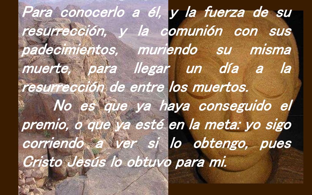Para conocerlo a él, y la fuerza de su resurrección, y la comunión con sus padecimientos, muriendo su misma muerte, para llegar un día a la resurrección de entre los muertos.