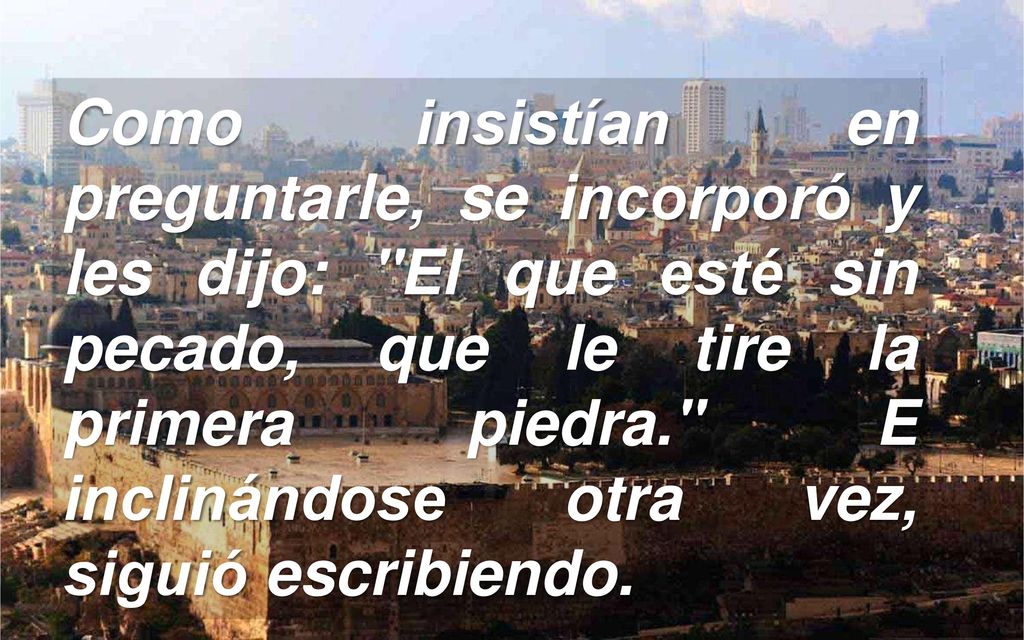 Como insistían en preguntarle, se incorporó y les dijo: El que esté sin pecado, que le tire la primera piedra. E inclinándose otra vez, siguió escribiendo.