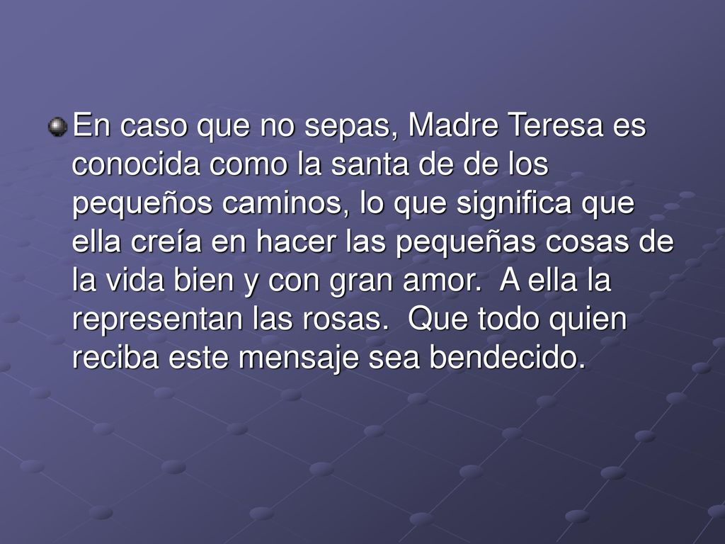 En caso que no sepas, Madre Teresa es conocida como la santa de de los pequeños caminos, lo que significa que ella creía en hacer las pequeñas cosas de la vida bien y con gran amor. A ella la representan las rosas. Que todo quien reciba este mensaje sea bendecido.