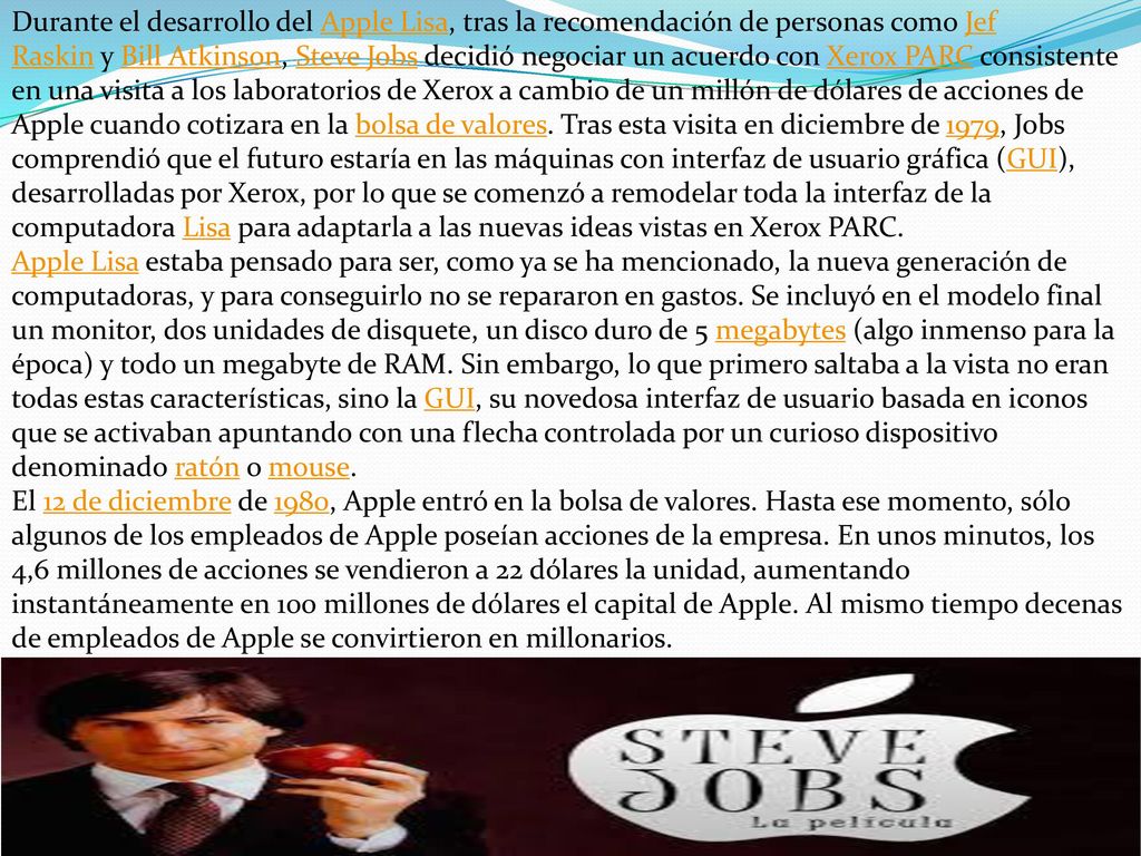 Durante el desarrollo del Apple Lisa, tras la recomendación de personas como Jef Raskin y Bill Atkinson, Steve Jobs decidió negociar un acuerdo con Xerox PARC consistente en una visita a los laboratorios de Xerox a cambio de un millón de dólares de acciones de Apple cuando cotizara en la bolsa de valores. Tras esta visita en diciembre de 1979, Jobs comprendió que el futuro estaría en las máquinas con interfaz de usuario gráfica (GUI), desarrolladas por Xerox, por lo que se comenzó a remodelar toda la interfaz de la computadora Lisa para adaptarla a las nuevas ideas vistas en Xerox PARC.