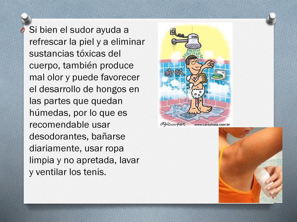 Si bien el sudor ayuda a refrescar la piel y a eliminar sustancias tóxicas del cuerpo, también produce mal olor y puede favorecer el desarrollo de hongos en las partes que quedan húmedas, por lo que es recomendable usar desodorantes, bañarse diariamente, usar ropa limpia y no apretada, lavar y ventilar los tenis.