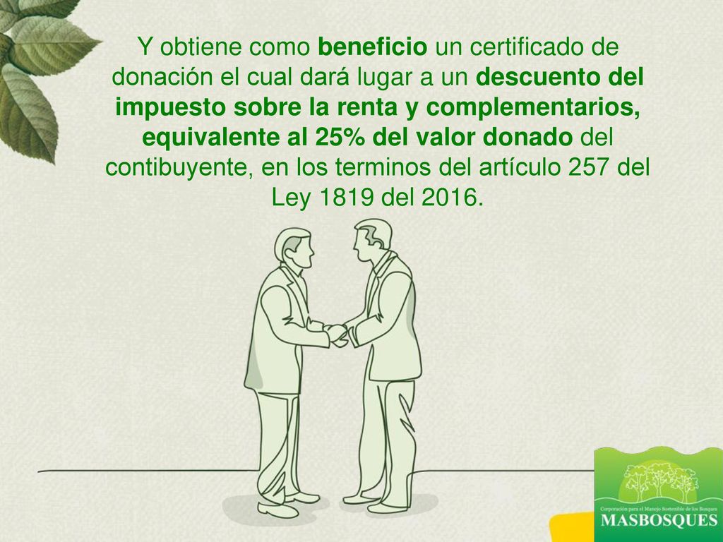 Y obtiene como beneficio un certificado de donación el cual dará lugar a un descuento del impuesto sobre la renta y complementarios, equivalente al 25% del valor donado del contibuyente, en los terminos del artículo 257 del Ley 1819 del 2016.