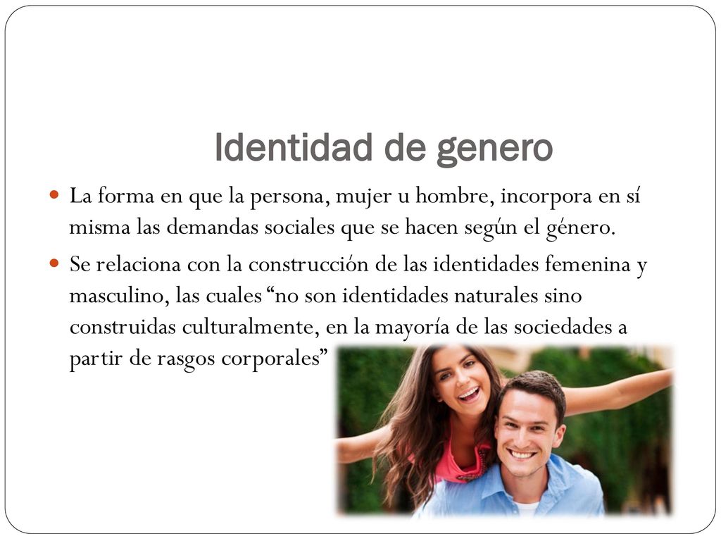 Identidad de genero La forma en que la persona, mujer u hombre, incorpora en sí misma las demandas sociales que se hacen según el género.