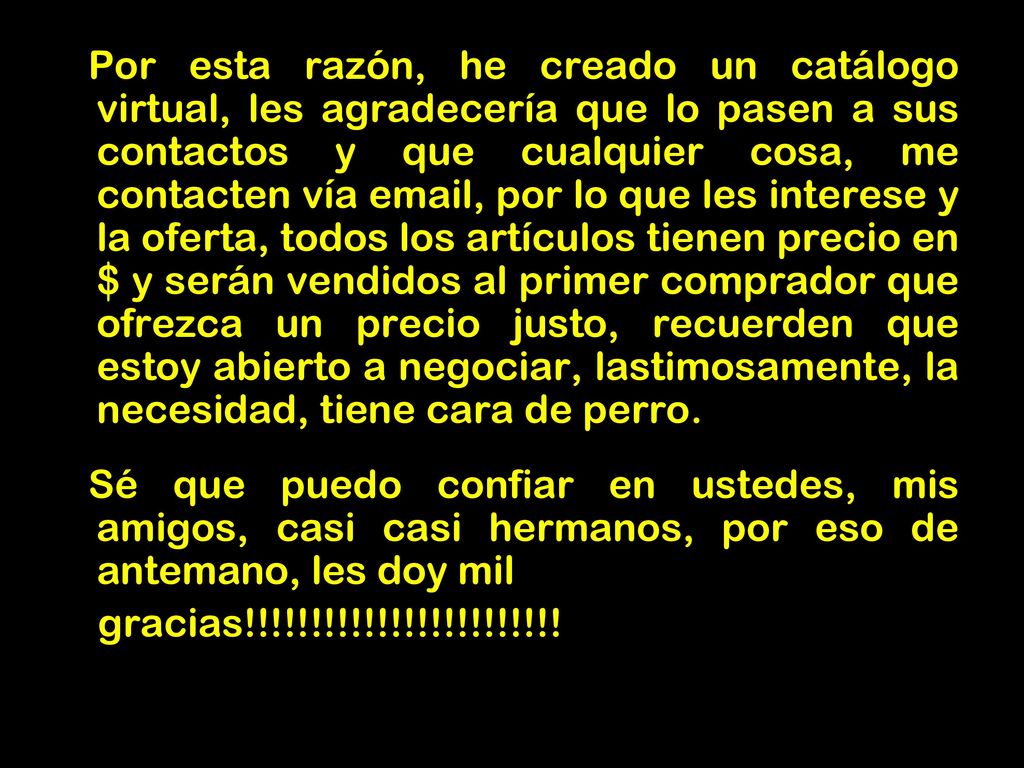 Por esta razón, he creado un catálogo virtual, les agradecería que lo pasen a sus contactos y que cualquier cosa, me contacten vía  , por lo que les interese y la oferta, todos los artículos tienen precio en $ y serán vendidos al primer comprador que ofrezca un precio justo, recuerden que estoy abierto a negociar, lastimosamente, la necesidad, tiene cara de perro.