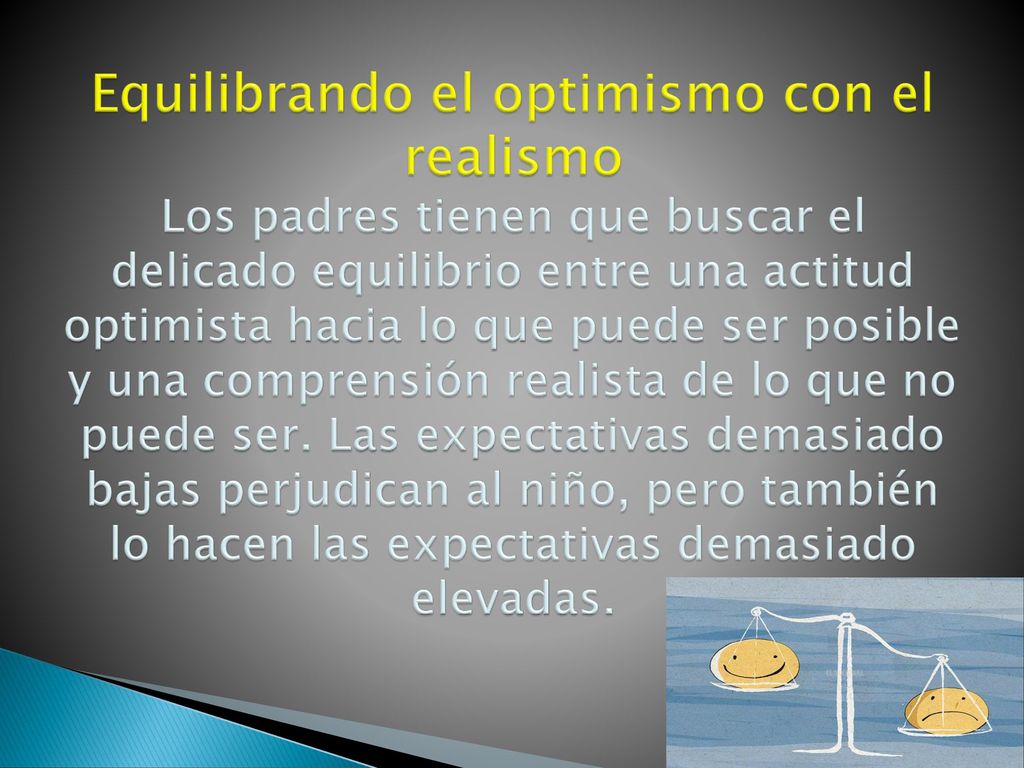 Equilibrando el optimismo con el realismo Los padres tienen que buscar el delicado equilibrio entre una actitud optimista hacia lo que puede ser posible y una comprensión realista de lo que no puede ser.