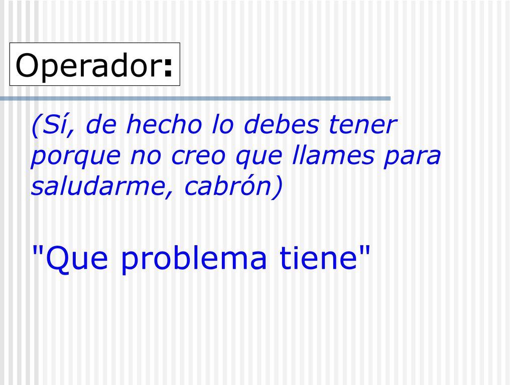 Operador: (Sí, de hecho lo debes tener porque no creo que llames para saludarme, cabrón) Que problema tiene