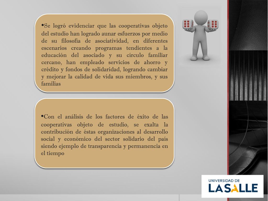 •Se logró evidenciar que las cooperativas objeto del estudio han logrado aunar esfuerzos por medio de su filosofía de asociatividad, en diferentes escenarios creando programas tendientes a la educación del asociado y su círculo familiar cercano, han empleado servicios de ahorro y crédito y fondos de solidaridad, logrando cambiar y mejorar la calidad de vida sus miembros, y sus familias