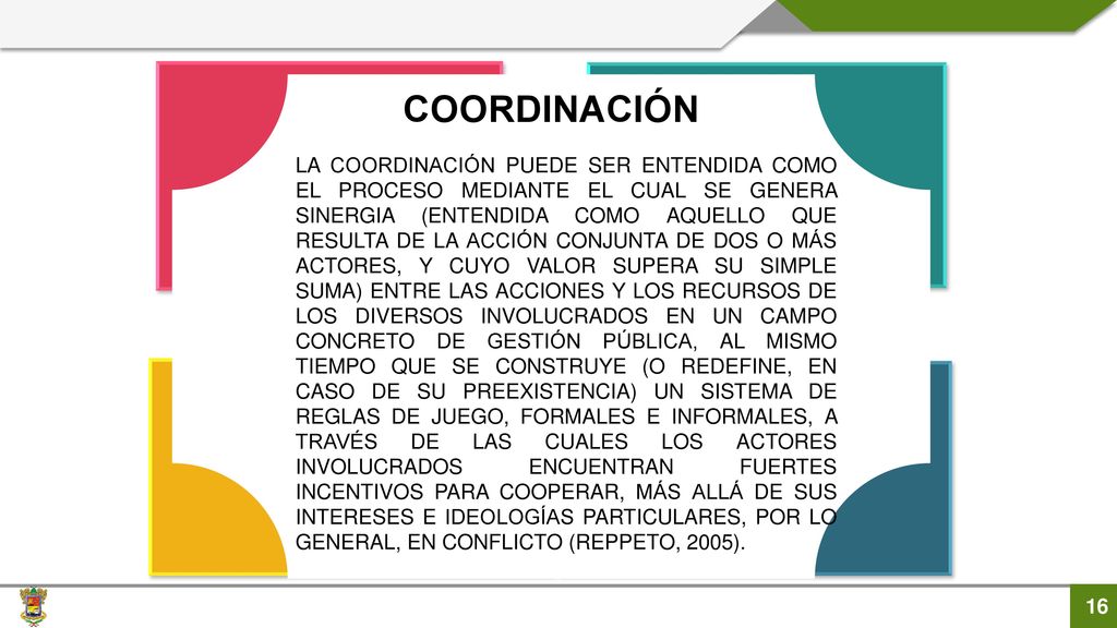 LA COORDINACIÓN PUEDE SER ENTENDIDA COMO EL PROCESO MEDIANTE EL CUAL SE GENERA SINERGIA (ENTENDIDA COMO AQUELLO QUE RESULTA DE LA ACCIÓN CONJUNTA DE DOS O MÁS ACTORES, Y CUYO VALOR SUPERA SU SIMPLE SUMA) ENTRE LAS ACCIONES Y LOS RECURSOS DE LOS DIVERSOS INVOLUCRADOS EN UN CAMPO CONCRETO DE GESTIÓN PÚBLICA, AL MISMO TIEMPO QUE SE CONSTRUYE (O REDEFINE, EN CASO DE SU PREEXISTENCIA) UN SISTEMA DE REGLAS DE JUEGO, FORMALES E INFORMALES, A TRAVÉS DE LAS CUALES LOS ACTORES INVOLUCRADOS ENCUENTRAN FUERTES INCENTIVOS PARA COOPERAR, MÁS ALLÁ DE SUS INTERESES E IDEOLOGÍAS PARTICULARES, POR LO GENERAL, EN CONFLICTO (REPPETO, 2005).