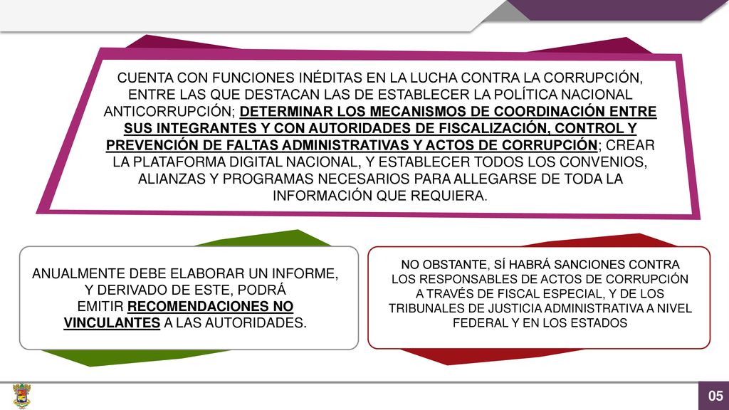 CUENTA CON FUNCIONES INÉDITAS EN LA LUCHA CONTRA LA CORRUPCIÓN, ENTRE LAS QUE DESTACAN LAS DE ESTABLECER LA POLÍTICA NACIONAL ANTICORRUPCIÓN; DETERMINAR LOS MECANISMOS DE COORDINACIÓN ENTRE SUS INTEGRANTES Y CON AUTORIDADES DE FISCALIZACIÓN, CONTROL Y PREVENCIÓN DE FALTAS ADMINISTRATIVAS Y ACTOS DE CORRUPCIÓN; CREAR LA PLATAFORMA DIGITAL NACIONAL, Y ESTABLECER TODOS LOS CONVENIOS, ALIANZAS Y PROGRAMAS NECESARIOS PARA ALLEGARSE DE TODA LA INFORMACIÓN QUE REQUIERA.