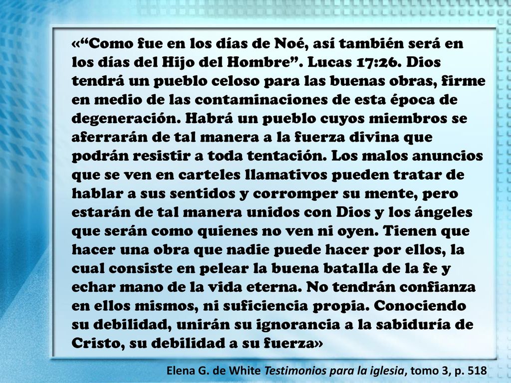 « Como fue en los días de Noé, así también será en los días del Hijo del Hombre . Lucas 17:26. Dios tendrá un pueblo celoso para las buenas obras, firme en medio de las contaminaciones de esta época de degeneración. Habrá un pueblo cuyos miembros se aferrarán de tal manera a la fuerza divina que podrán resistir a toda tentación. Los malos anuncios que se ven en carteles llamativos pueden tratar de hablar a sus sentidos y corromper su mente, pero estarán de tal manera unidos con Dios y los ángeles que serán como quienes no ven ni oyen. Tienen que hacer una obra que nadie puede hacer por ellos, la cual consiste en pelear la buena batalla de la fe y echar mano de la vida eterna. No tendrán confianza en ellos mismos, ni suficiencia propia. Conociendo su debilidad, unirán su ignorancia a la sabiduría de Cristo, su debilidad a su fuerza»