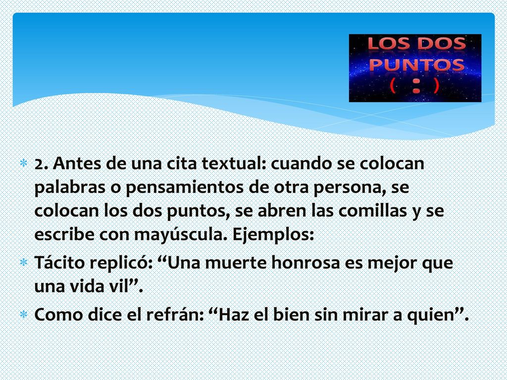 2. Antes de una cita textual: cuando se colocan palabras o pensamientos de otra persona, se colocan los dos puntos, se abren las comillas y se escribe con mayúscula. Ejemplos: