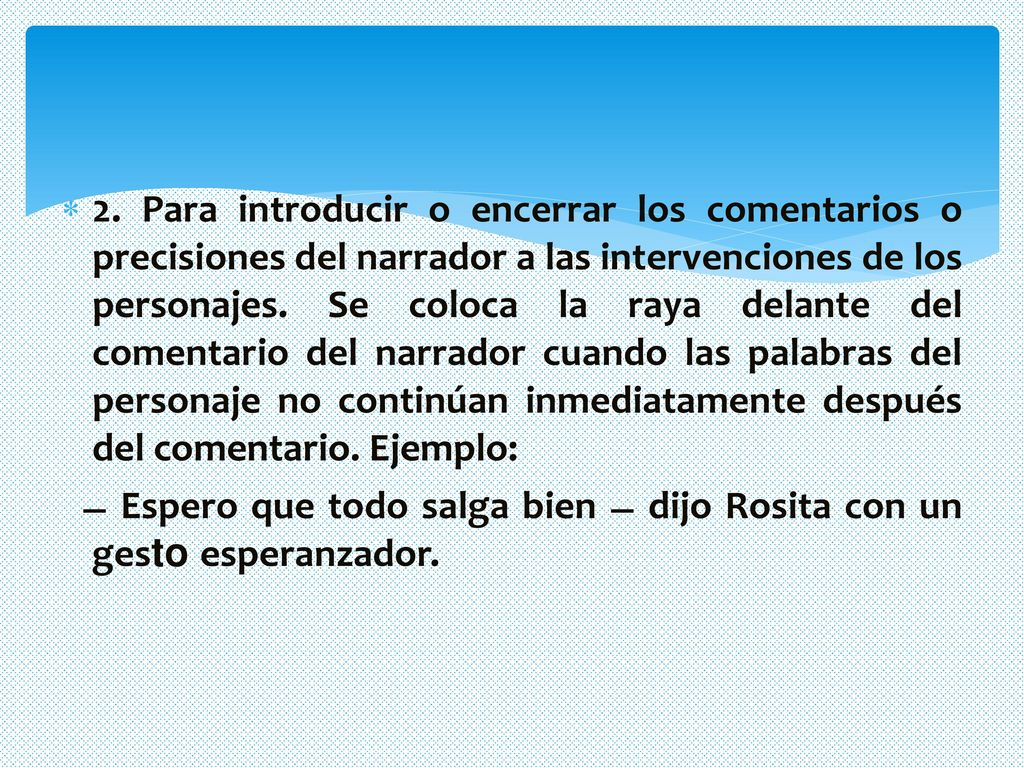 2. Para introducir o encerrar los comentarios o precisiones del narrador a las intervenciones de los personajes. Se coloca la raya delante del comentario del narrador cuando las palabras del personaje no continúan inmediatamente después del comentario. Ejemplo: