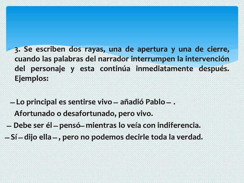 3. Se escriben dos rayas, una de apertura y una de cierre, cuando las palabras del narrador interrumpen la intervención del personaje y esta continúa inmediatamente después. Ejemplos: