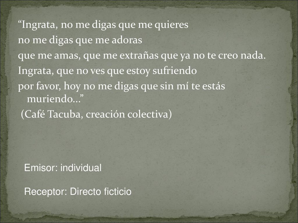 Ingrata, no me digas que me quieres no me digas que me adoras que me amas, que me extrañas que ya no te creo nada. Ingrata, que no ves que estoy sufriendo por favor, hoy no me digas que sin mí te estás muriendo... (Café Tacuba, creación colectiva)