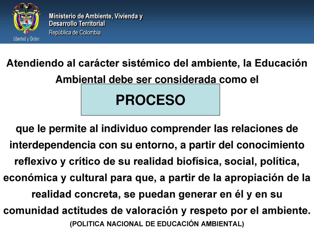 Atendiendo al carácter sistémico del ambiente, la Educación Ambiental debe ser considerada como el que le permite al individuo comprender las relaciones de interdependencia con su entorno, a partir del conocimiento reflexivo y crítico de su realidad biofísica, social, política, económica y cultural para que, a partir de la apropiación de la realidad concreta, se puedan generar en él y en su comunidad actitudes de valoración y respeto por el ambiente. (POLITICA NACIONAL DE EDUCACIÓN AMBIENTAL)