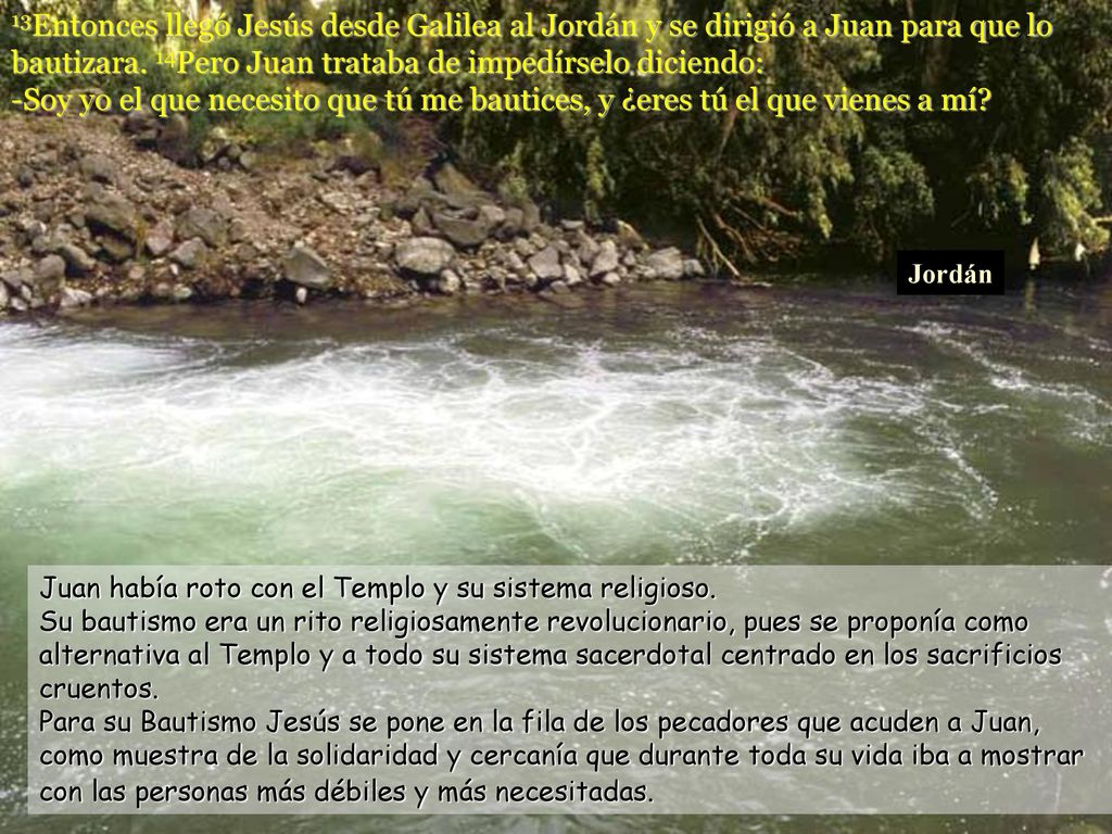 13Entonces llegó Jesús desde Galilea al Jordán y se dirigió a Juan para que lo bautizara. 14Pero Juan trataba de impedírselo diciendo: -Soy yo el que necesito que tú me bautices, y ¿eres tú el que vienes a mí