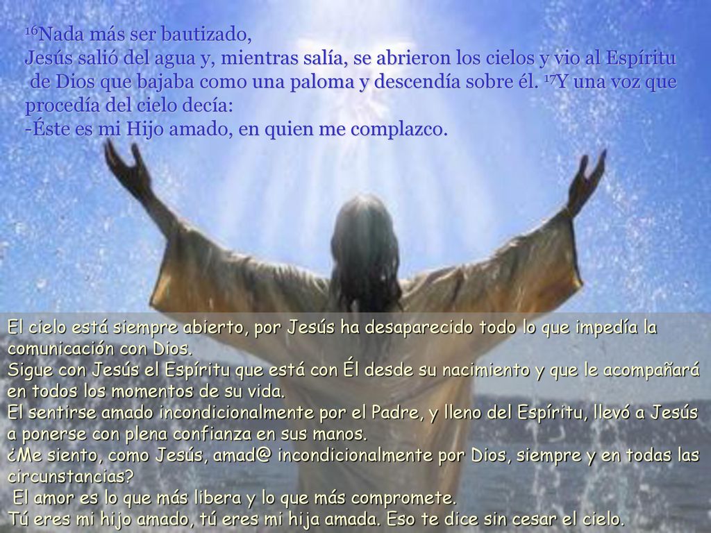 16Nada más ser bautizado, Jesús salió del agua y, mientras salía, se abrieron los cielos y vio al Espíritu de Dios que bajaba como una paloma y descendía sobre él. 17Y una voz que procedía del cielo decía: -Éste es mi Hijo amado, en quien me complazco.