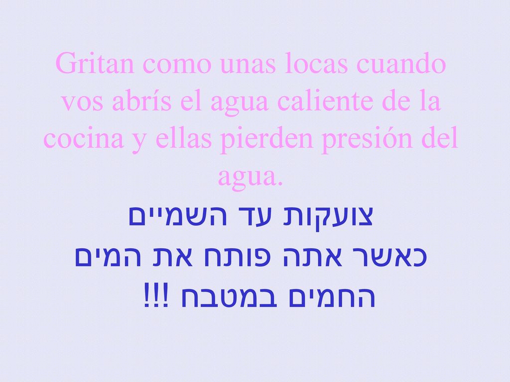 Gritan como unas locas cuando vos abrís el agua caliente de la cocina y ellas pierden presión del agua.
