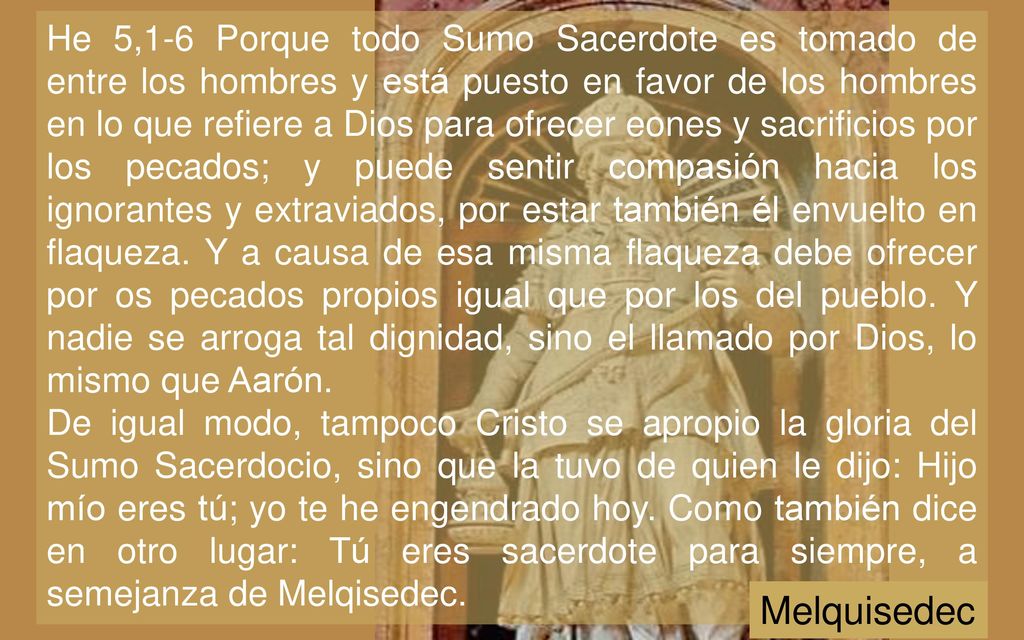 He 5,1-6 Porque todo Sumo Sacerdote es tomado de entre los hombres y está puesto en favor de los hombres en lo que refiere a Dios para ofrecer eones y sacrificios por los pecados; y puede sentir compasión hacia los ignorantes y extraviados, por estar también él envuelto en flaqueza. Y a causa de esa misma flaqueza debe ofrecer por os pecados propios igual que por los del pueblo. Y nadie se arroga tal dignidad, sino el llamado por Dios, lo mismo que Aarón.