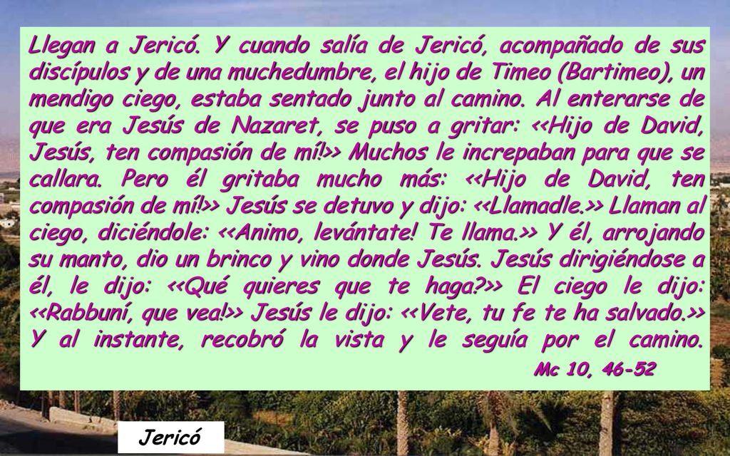 Llegan a Jericó. Y cuando salía de Jericó, acompañado de sus discípulos y de una muchedumbre, el hijo de Timeo (Bartimeo), un mendigo ciego, estaba sentado junto al camino. Al enterarse de que era Jesús de Nazaret, se puso a gritar: <<Hijo de David, Jesús, ten compasión de mí!>> Muchos le increpaban para que se callara. Pero él gritaba mucho más: <<Hijo de David, ten compasión de mí!>> Jesús se detuvo y dijo: <<Llamadle.>> Llaman al ciego, diciéndole: <<Animo, levántate! Te llama.>> Y él, arrojando su manto, dio un brinco y vino donde Jesús. Jesús dirigiéndose a él, le dijo: <<Qué quieres que te haga >> El ciego le dijo: <<Rabbuní, que vea!>> Jesús le dijo: <<Vete, tu fe te ha salvado.>> Y al instante, recobró la vista y le seguía por el camino. Mc 10, 46-52