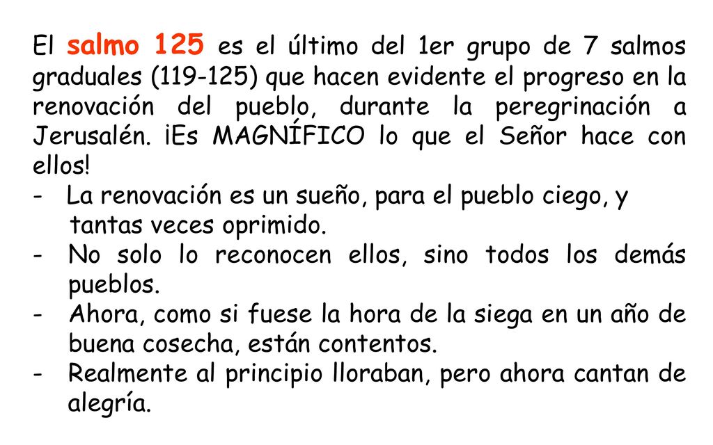 El salmo 125 es el último del 1er grupo de 7 salmos graduales ( ) que hacen evidente el progreso en la renovación del pueblo, durante la peregrinación a Jerusalén. ¡Es MAGNÍFICO lo que el Señor hace con ellos!