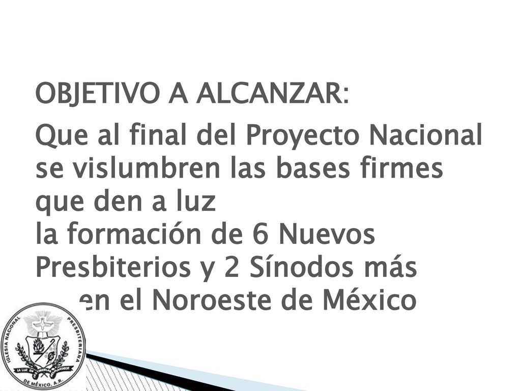 OBJETIVO A ALCANZAR: Que al final del Proyecto Nacional se vislumbren las bases firmes que den a luz la formación de 6 Nuevos Presbiterios y 2 Sínodos más en el Noroeste de México