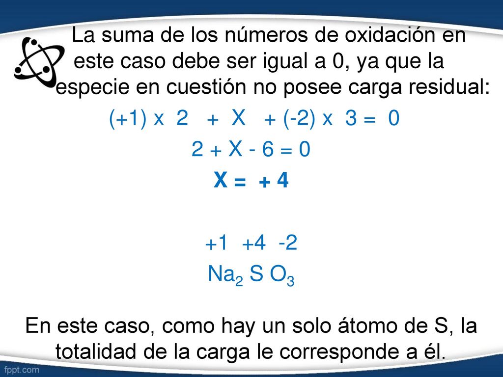 La suma de los números de oxidación en este caso debe ser igual a 0, ya que la especie en cuestión no posee carga residual: (+1) x 2 + X + (-2) x 3 = X - 6 = 0 X = Na2 S O3 En este caso, como hay un solo átomo de S, la totalidad de la carga le corresponde a él.