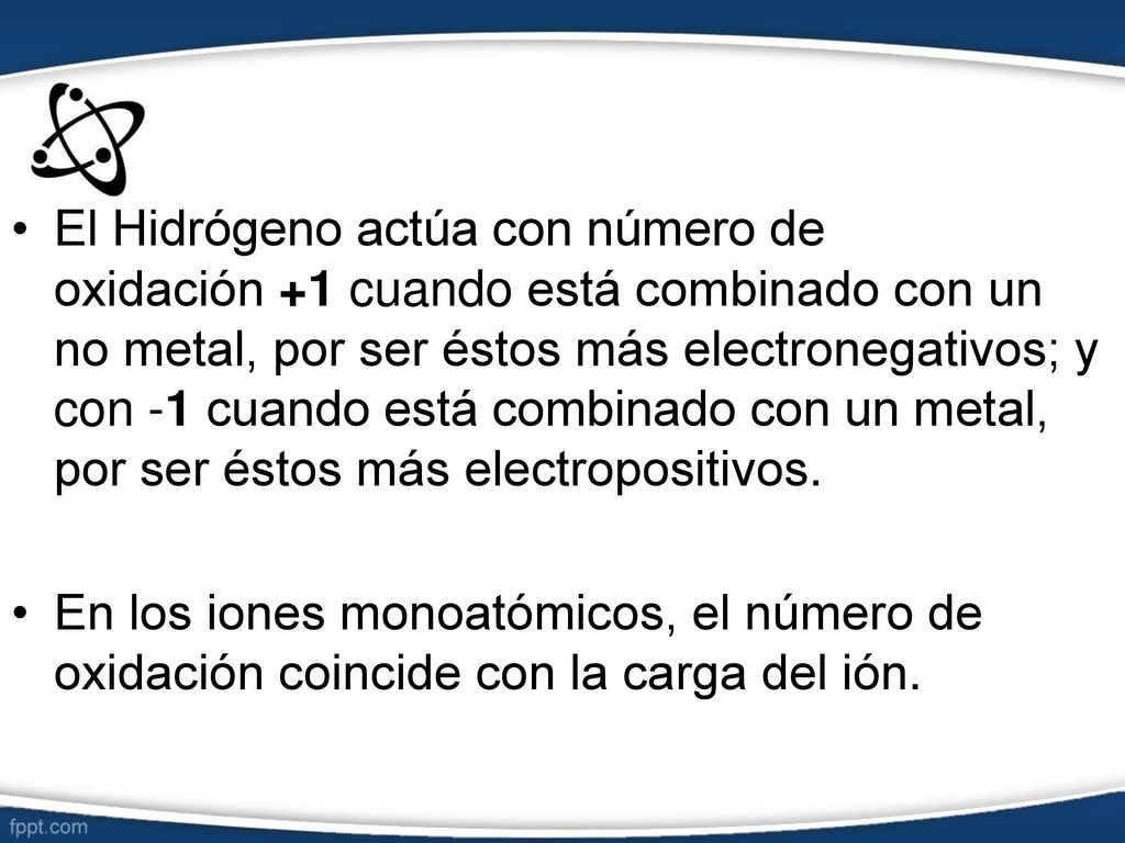 El Hidrógeno actúa con número de oxidación +1 cuando está combinado con un no metal, por ser éstos más electronegativos; y con -1 cuando está combinado con un metal, por ser éstos más electropositivos.