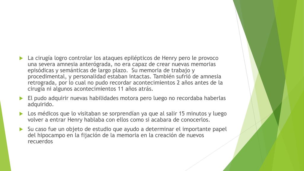 La cirugía logro controlar los ataques epilépticos de Henry pero le provoco una severa amnesia anterógrada, no era capaz de crear nuevas memorias episódicas y semánticas de largo plazo. Su memoria de trabajo y procedimental, y personalidad estaban intactas. También sufrió de amnesia retrograda, por lo cual no pudo recordar acontecimientos 2 años antes de la cirugía ni algunos acontecimientos 11 años atrás.