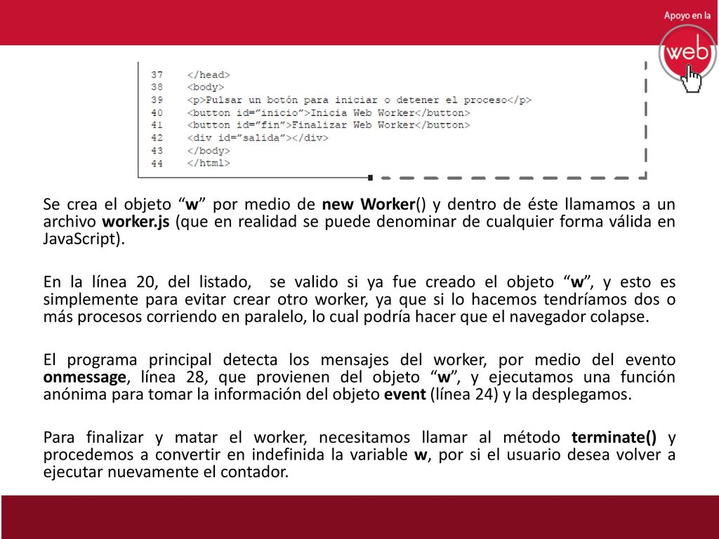 Se crea el objeto w por medio de new Worker() y dentro de éste llamamos a un archivo worker.js (que en realidad se puede denominar de cualquier forma válida en JavaScript).