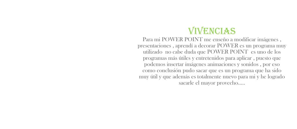 Vivencias Para mi POWER POINT me enseño a modificar imágenes , presentaciones , aprendí a decorar POWER es un programa muy utilizado no cabe duda que POWER POINT es uno de los programas más útiles y entretenidos para aplicar , puesto que podemos insertar imágenes animaciones y sonidos , por eso como conclusión pudo sacar que es un programa que ha sido muy útil y que además es totalmente nuevo para mi y he logrado sacarle el mayor provecho…..
