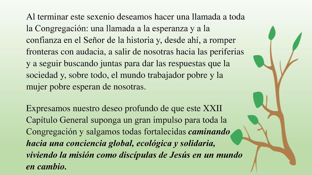 Al terminar este sexenio deseamos hacer una llamada a toda la Congregación: una llamada a la esperanza y a la confianza en el Señor de la historia y, desde ahí, a romper fronteras con audacia, a salir de nosotras hacia las periferias y a seguir buscando juntas para dar las respuestas que la sociedad y, sobre todo, el mundo trabajador pobre y la mujer pobre esperan de nosotras.