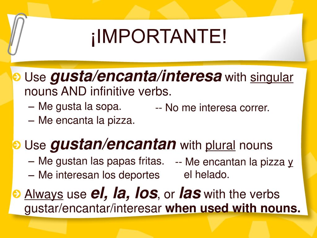 ¡IMPORTANTE! Use gusta/encanta/interesa with singular nouns AND infinitive verbs. Me gusta la sopa.