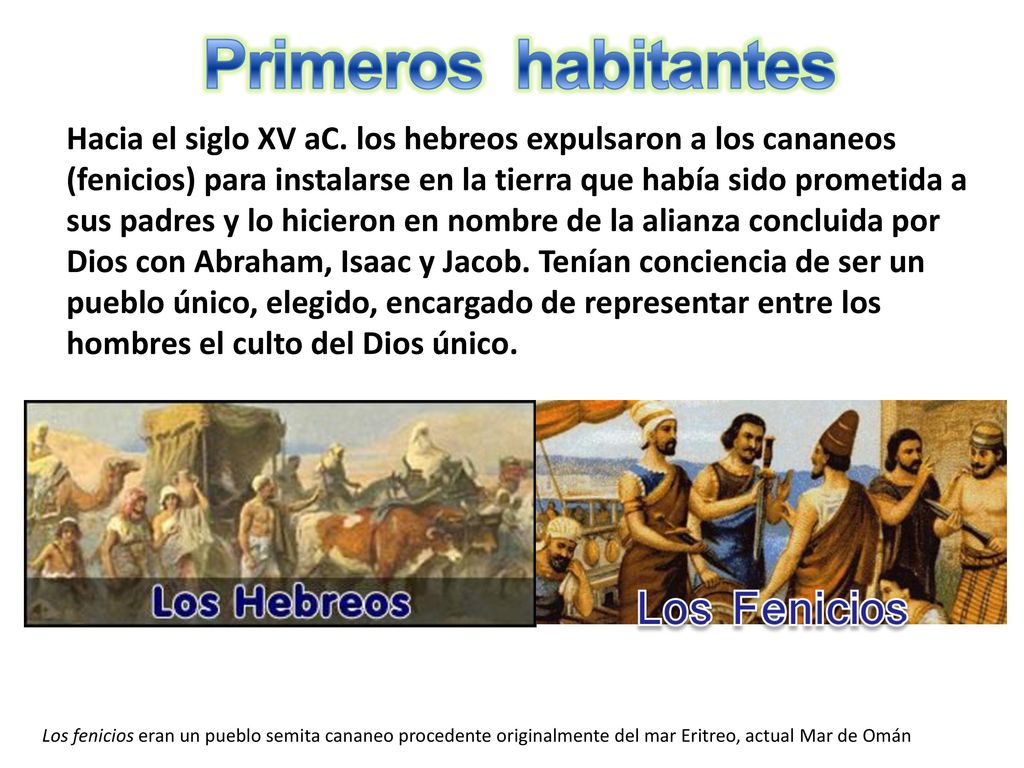 Hacia el siglo XV aC. los hebreos expulsaron a los cananeos (fenicios) para instalarse en la tierra que había sido prometida a sus padres y lo hicieron en nombre de la alianza concluida por Dios con Abraham, Isaac y Jacob. Tenían conciencia de ser un pueblo único, elegido, encargado de representar entre los hombres el culto del Dios único.