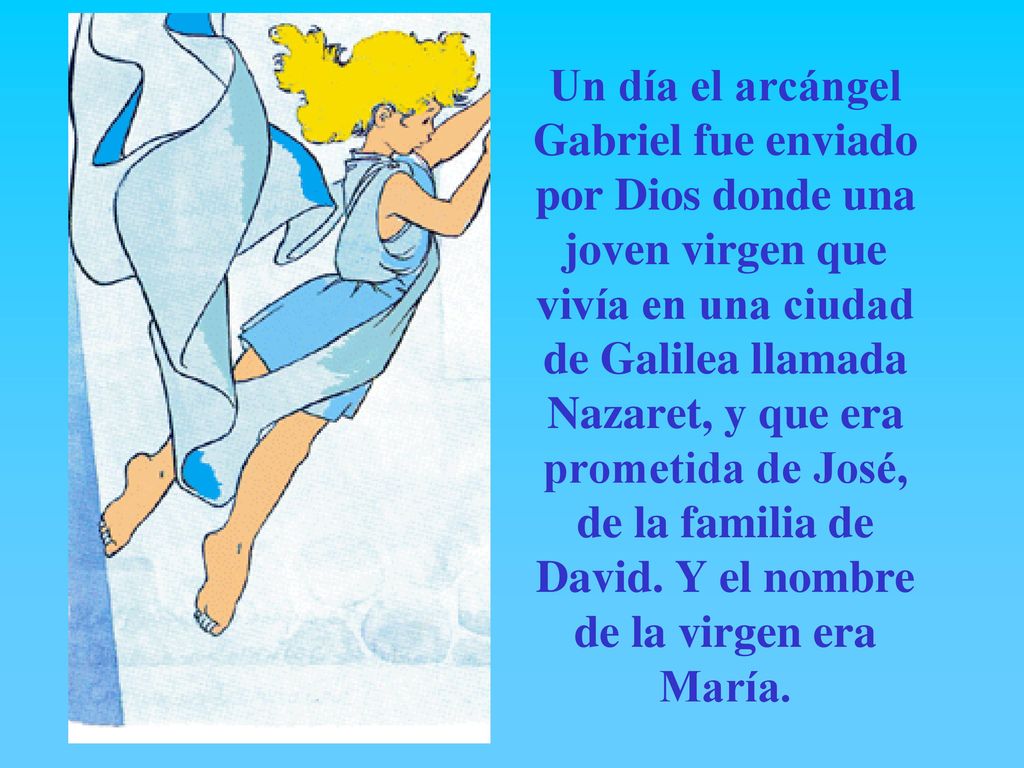 Un día el arcángel Gabriel fue enviado por Dios donde una joven virgen que vivía en una ciudad de Galilea llamada Nazaret, y que era prometida de José, de la familia de David.
