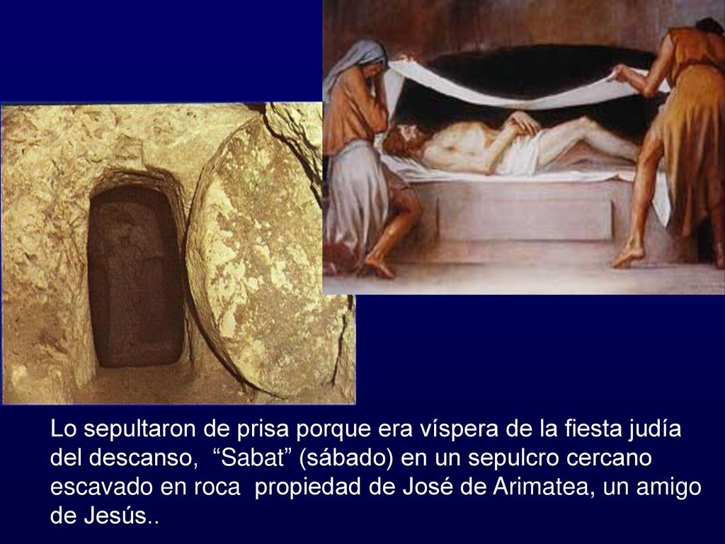 Lo sepultaron de prisa porque era víspera de la fiesta judía del descanso, Sabat (sábado) en un sepulcro cercano escavado en roca propiedad de José de Arimatea, un amigo de Jesús..