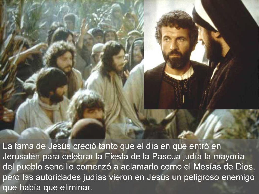 La fama de Jesús creció tanto que el día en que entró en Jerusalén para celebrar la Fiesta de la Pascua judía la mayoría del pueblo sencillo comenzó a aclamarlo como el Mesías de Dios, pero las autoridades judías vieron en Jesús un peligroso enemigo que había que eliminar.