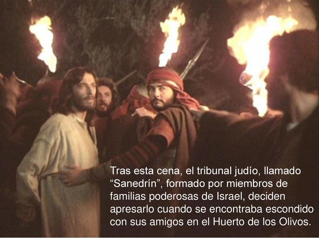 Tras esta cena, el tribunal judío, llamado Sanedrín , formado por miembros de familias poderosas de Israel, deciden apresarlo cuando se encontraba escondido con sus amigos en el Huerto de los Olivos.